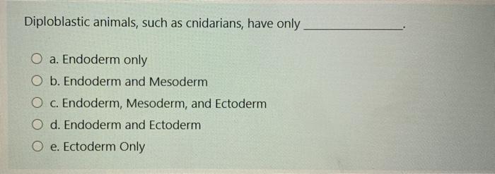 Diploblastic animals, such as cnidarians, have only O a. Endoderm only O b. Endoderm and Mesoderm O c. Endoderm, Mesoderm, an