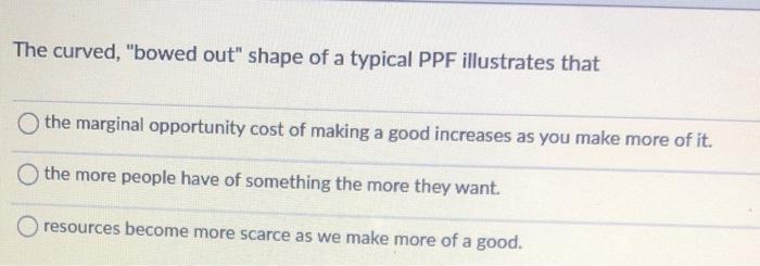 The curved, bowed out shape of a typical PPF illustrates that
the marginal opportunity cost of making a good increases as y