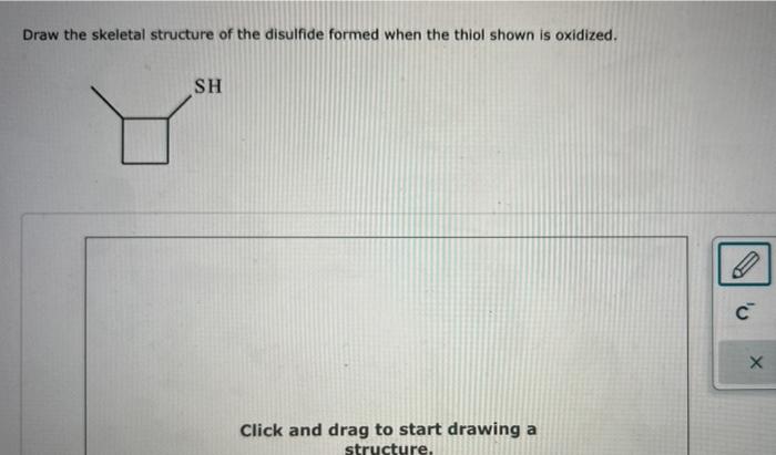 Draw the skeletal structure of the disulfide formed when the thiol shown is oxidized.