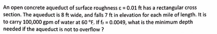 An open concrete aqueduct of surface roughness & = 0.01 ft has a rectangular cross
section. The aqueduct is 8 ft wide, and fa