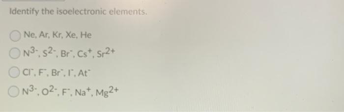 Identify the isoelectronic elements.
Ne, Ar, Kr, Xe, He
\[
\mathrm{N}^{3-}, \mathrm{S}^{2-}, \mathrm{Br}^{-}, \mathrm{Cs}^{+}