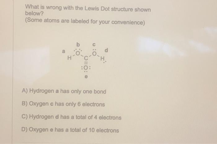 What is wrong with the Lewis Dot structure shown below?
(Some atoms are labeled for your convenience)
A) Hydrogen a has only