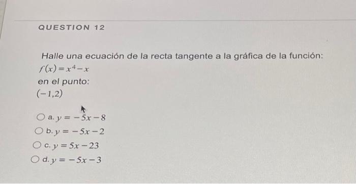 Halle una ecuación de la recta tangente a la gráfica de la función: \( f(x)=x^{4}-x \) en el punto: \( (-1,2) \) a. \( y=-5 x