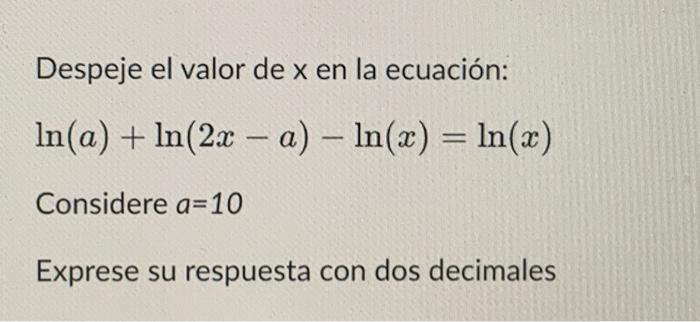 Despeje el valor de \( x \) en la ecuación: \( \ln (a)+\ln (2 x-a)-\ln (x)=\ln (x) \) Considere \( a=10 \) Exprese su respues