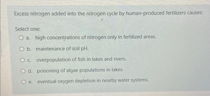 Excess nitrogen added into the nitrogen cycle by human-produced fertilizers causes:
Select one:
a. high concentrations of nit