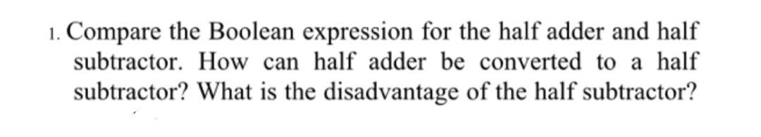 1. Compare the Boolean expression for the half adder and half subtractor. How can half adder be converted to a half subtracto