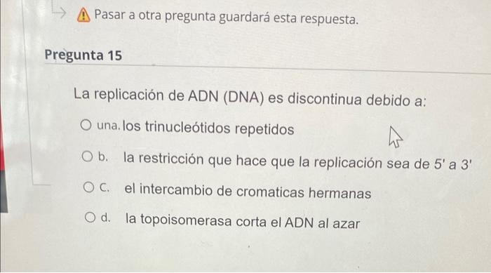 А Pasar a otra pregunta guardará esta respuesta. regunta 15 La replicación de \( A D N \) (DNA) es discontinua debido a: una.