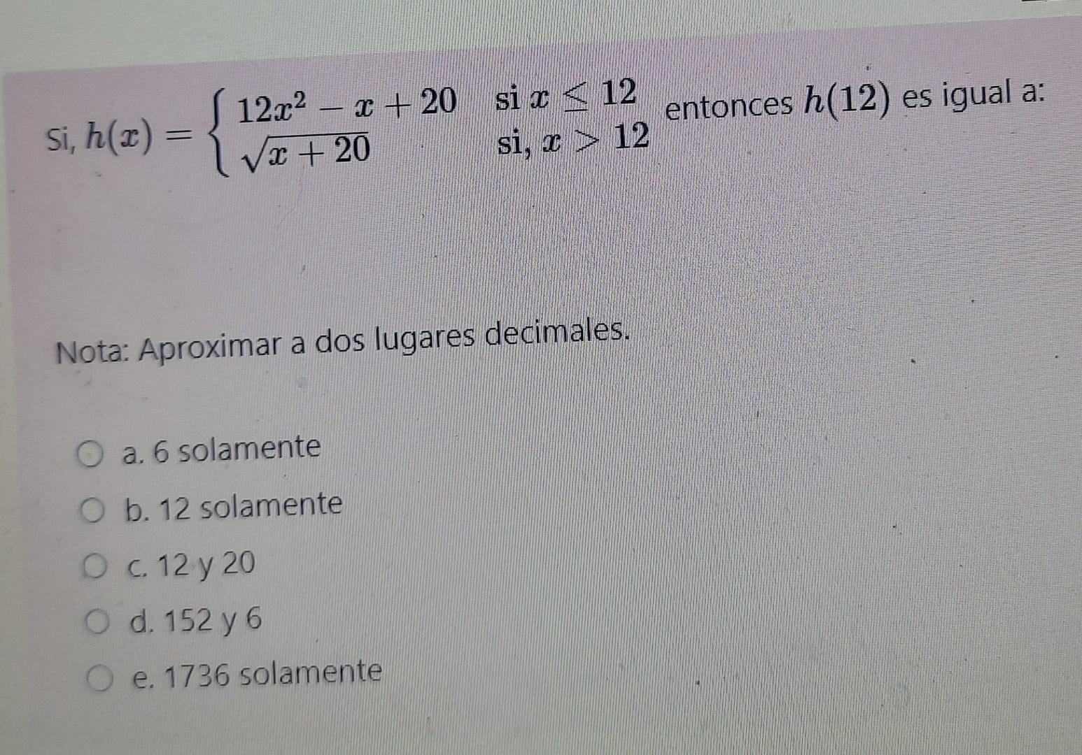 Si, \( h(x)=\left\{\begin{array}{ll}12 x^{2}-x+20 & \text { si } x \leq 12 \\ \sqrt{x+20} & \text { si, } x>12\end{array}\rig