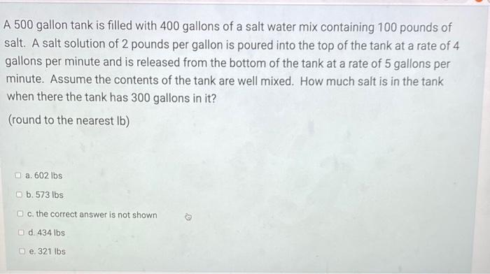 A 500 gallon tank is filled with 400 gallons of a salt water mix containing 100 pounds of
salt. A salt solution of 2 pounds p