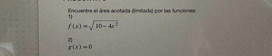 Encuentre el área acotada (limitada) por las funciones: 1) \[ f(x)=\sqrt{10-4 x^{2}} \] 2) \[ g(x)=0 \]