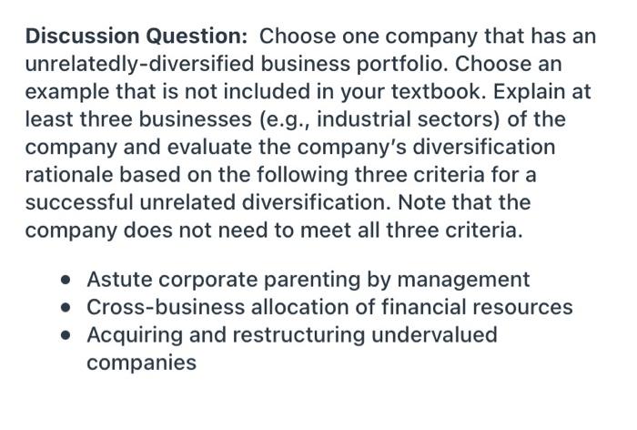 Discussion Question: Choose one company that has an
unrelatedly-diversified business portfolio. Choose an
example that is not