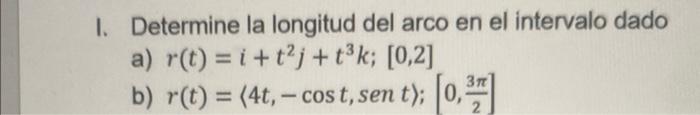 I. Determine la longitud del arco en el intervalo dado a) \( r(t)=i+t^{2} j+t^{3} k ;[0,2] \) b) \( r(t)=\langle 4 t,-\cos t,