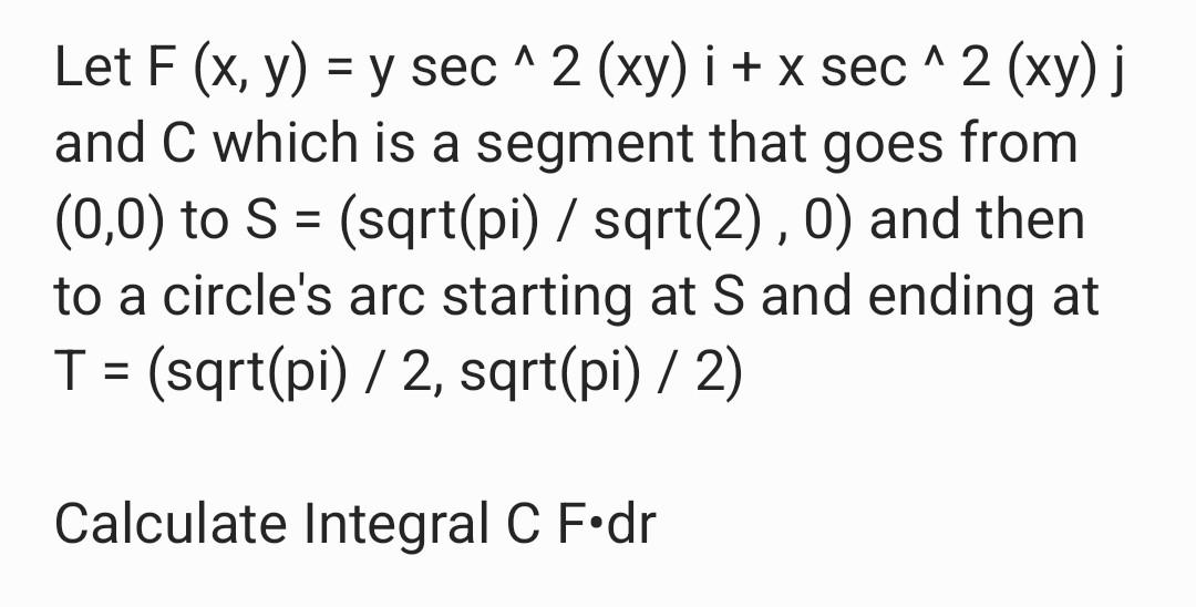 = Let F (x, y) = y sec^2 (wy) i + x sec^2 (xy) j and C which is a segment that goes from (0,0) to S = (sqrt(pi) / sqrt(2), 0)