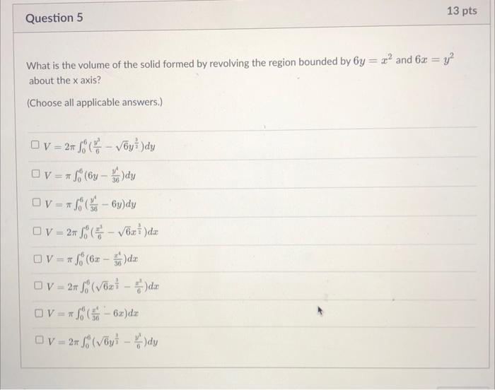 13 pts
Question 5
What is the volume of the solid formed by revolving the region bounded by 6y= ² and 6x = y²
about the x axi