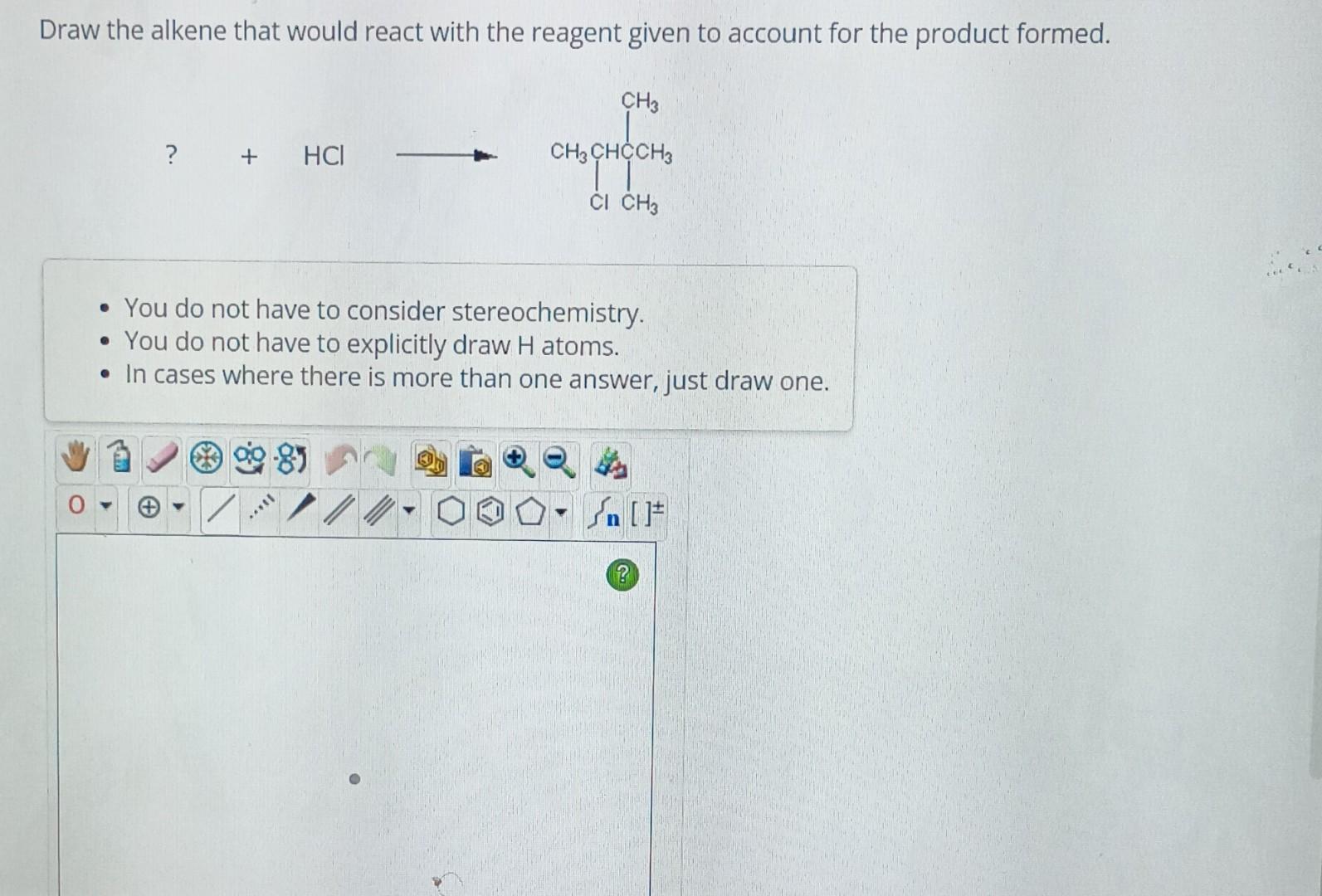 Draw the alkene that would react with the reagent given to account for the product formed.
\[
?+\mathrm{HCl}
\]
- You do not