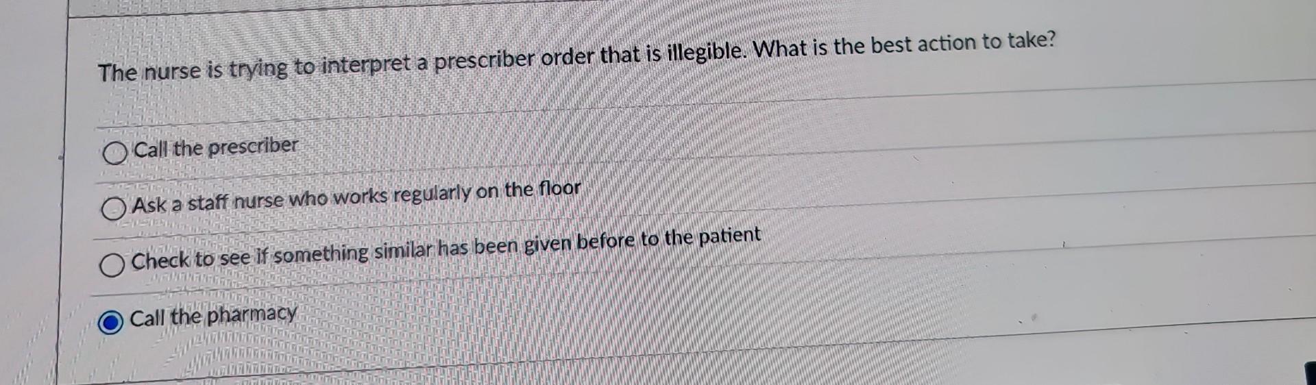 The nurse is trying to interpret a prescriber order that is illegible. What is the best action to take?
Call the prescriber
A