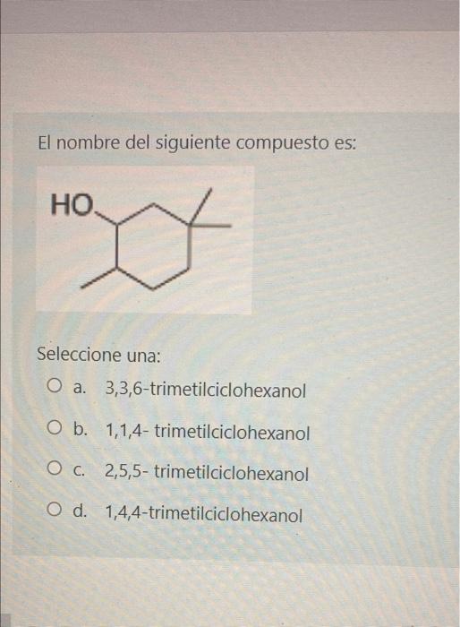 El nombre del siguiente compuesto es: НО. w Seleccione una: O a. 3,3,6-trimetilciclohexanol O b. 1,1,4-trimetilciclohexanol O