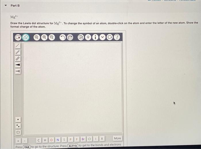 Draw the Lewis dot structure for \( \mathrm{Mg}^{2+} \). To change the symbol of an atom, double-click on the atom and enter