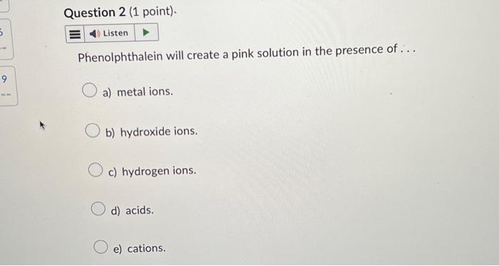 Phenolphthalein will create a pink solution in the presence of ...
a) metal ions.
b) hydroxide ions.
c) hydrogen ions.
d) aci