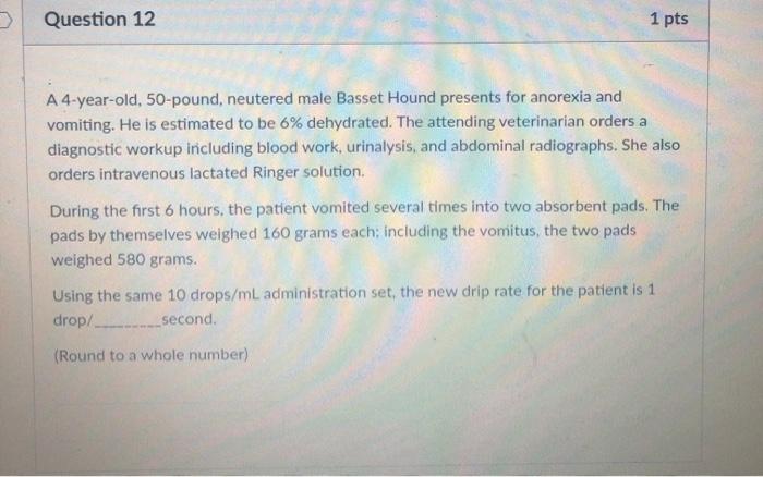 Question 12 1 pts A 4-year-old, 50-pound, neutered male Basset Hound presents for anorexia and vomiting. He is estimated to b