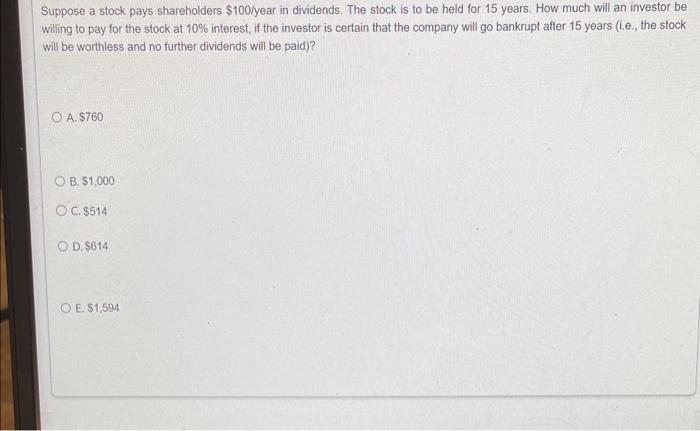 Suppose a stock pays shareholders \( \$ 100 \) year in dividends. The stock is to be held for 15 years. How much will an inve