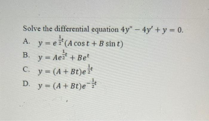 Solve the differential equation \( 4 y^{\prime \prime}-4 y^{\prime}+y=0 \). A. \( y=e^{\frac{1}{2} t}(A \cos t+B \sin t) \) B