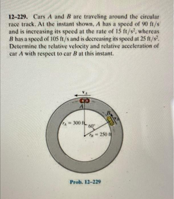 12-229. Cars A and B are traveling around the circular
race track. At the instant shown. A has a speed of 90 ft/s
and is incr