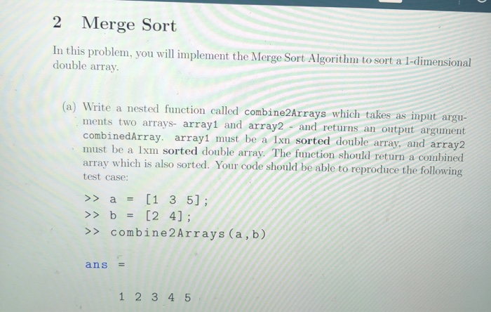 2 Merge Sort In this problem, you will implement the Merge Sort Algorithm to sort a 1-dimensional double array input argu- (a