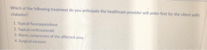 Which of the following treatmeat do you anticipate the healthcare provider will order first for the client with chalazion? 1.