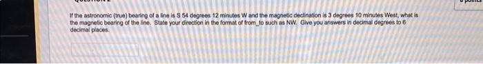 If the astronomic (true) bearing of a line is \( S 54 \) degrees 12 minutes \( W \) and the magnetic decination is 3 degrees 