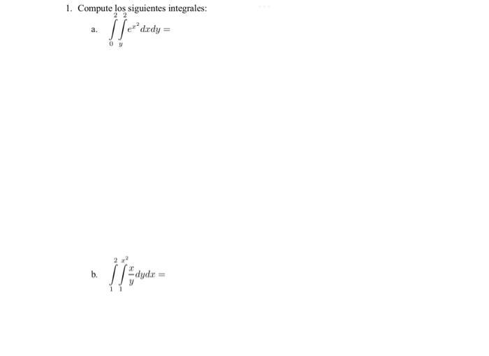 1. Compute los siguientes integrales: a. \( \int_{0}^{2} \int_{y}^{2} e^{x^{2}} d x d y= \) b. \( \int_{1}^{2} \int_{1}^{x^{2