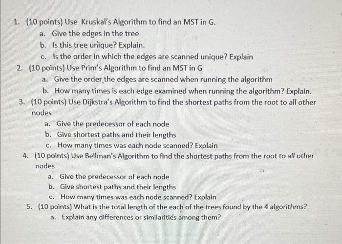 1. (10 points) Use Kruskals Algorithm to find an MST in G.
a. Give the edges in the tree
b. Is this tree unique? Explain.
c.