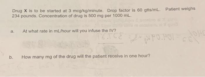 Drug X is to be started at 3 mcg/kg/minute. Drop factor is 60 gtts/mL. Patient weighs
234 pounds. Concentration of drug is 50