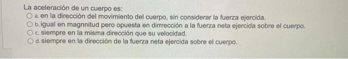 La aceleración de un cuerpo es: O a. en la dirección del movimiento del cuerpo, sin considerar la fuerza ejercida. O b.igual