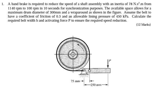 1. A band brake is required to reduce the speed of a shaft assembly with an inertia of 78 N.s?.m from
1140 rpm to 100 rpm in 