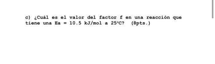 c) ¿Cuál es el valor del factor f en una reacción que tiene una Ea = 10.5 kJ/mol a 25°C? (8pts. )