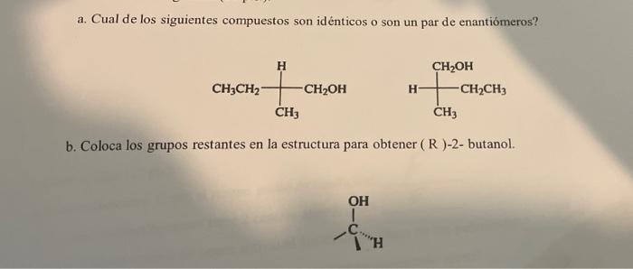 a. Cual de los siguientes compuestos son idénticos o son un par de enantiomeros? н CH3CH2 -CH2OH H CH2OH -CH2CH3 CH3 CH b. Co