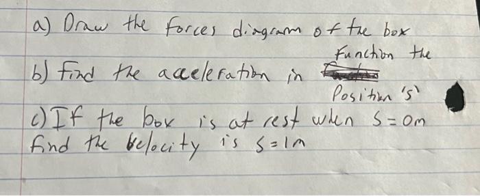 a) Draw the forces diagram of the box b) Find the acceleration in Function the c) If the box is at rest when \( s=0 \) find t