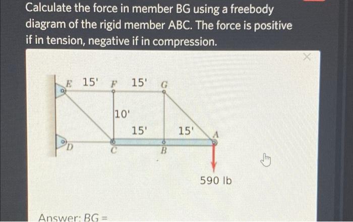 Calculate the force in member BG using a freebody
diagram of the rigid member ABC. The force is positive
if in tension, negat