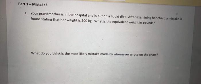 Part 1 - Mistake! 1. Your grandmother is in the hospital and is put on a liquid diet. After examining her chart, a mistake is