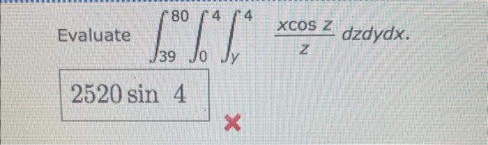 Evaluate \( \int_{39}^{80} \int_{0}^{4} \int_{y}^{4} \frac{x \cos z}{z} d z d y d x \)