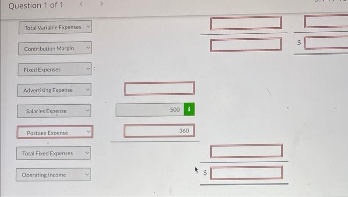 Question 1 of 1
Total Variable Expenses
Contribution Margin
Fixed Expenses
Advertising Expense
Salaries Expense
Total Fixed E
