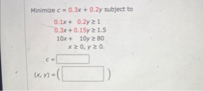 \( \begin{array}{c}e c=0.3 x+0.2 y \\ 0.1 x+0.2 y \geq 1 \\ 0.3 x+0.15 y \geq 1.5 \\ 10 x+10 y \geq 80 \\ x \geq 0, y \geq 0