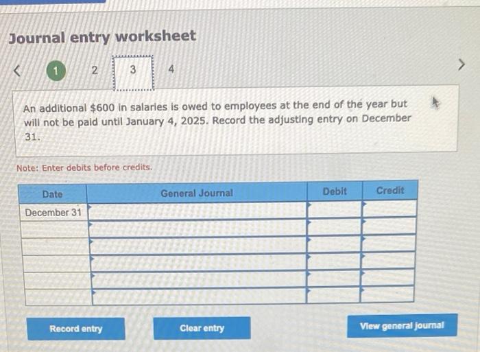 Journal entry worksheet
An additional \( \$ 600 \) in salaries is owed to employees at the end of the year but will not be pa