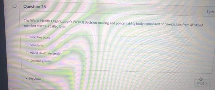 Question 26 1 pts The World Health Organizations (WHO) decision-making and policymaking body composed of delegations from al