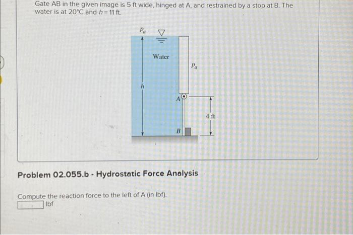 Gate AB in the given image is 5 ft wide, hinged at A, and restrained by a stop at B. The
water is at 20°C and h=11 ft.
Pa
B
P