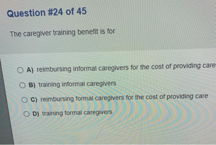 Question #24 of 45 The caregiver training benefit is for O A) reimbursing informal caregivers for the cost of providing care