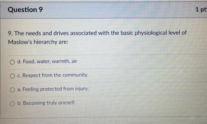 Question 9 1 pt 9. The needs and drives associated with the basic physiological level of Maslows hierarchy are: O d. Food, w