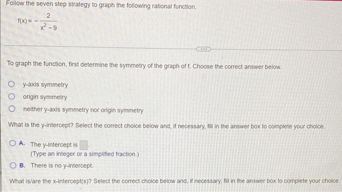 Follow the seven step strategy to graph the following rational function.
2
²-9
f(x) =
-
To graph the function, first determin