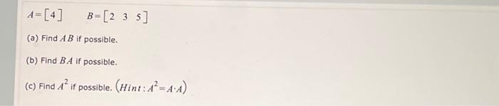 \[ A=[4] \quad B=\left[\begin{array}{lll} 2 & 3 & 5 \end{array}\right] \] (a) Find \( A B \) if possible. (b) Find \( B A \)